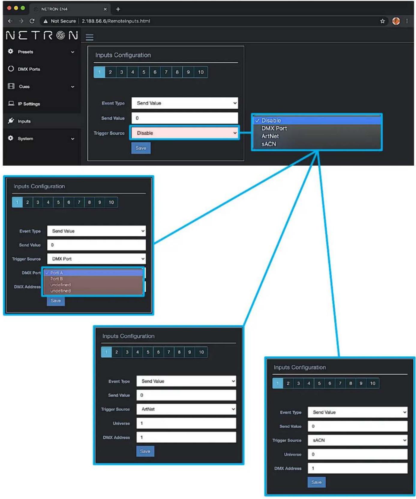 Netron EN4 Not Secure 2:188.56.6/RemoteInputs.html Netron Presets DMX Ports Cues IP Settings Inputs System Inputs Configuration 1 2 3 4 5 6 7 8 9 10 Event Type Send Value Send Value 0 Trigger Source Disable Save Disable DMX Port ArtNet sACN Inputs Configuration 1 2 3 4 5 6 7 8 9 10 Event Type Send Value Send Value 0 Trigger Source DMX Port DMX Port ✓ Port A Port B undefined undefined DMX Address Save Inputs Configuration 1 2 3 4 5 6 7 8 9 10 Event Type Send Value Send Value 0 Trigger Source ArtNet Universe 1 DMX Address 1 Save Inputs Configuration 1 2 3 4 5 6 7 8 9 10 Event Type Send Value Send Value 0 Trigger Source sACN Universe 0 DMX Address 1 Save