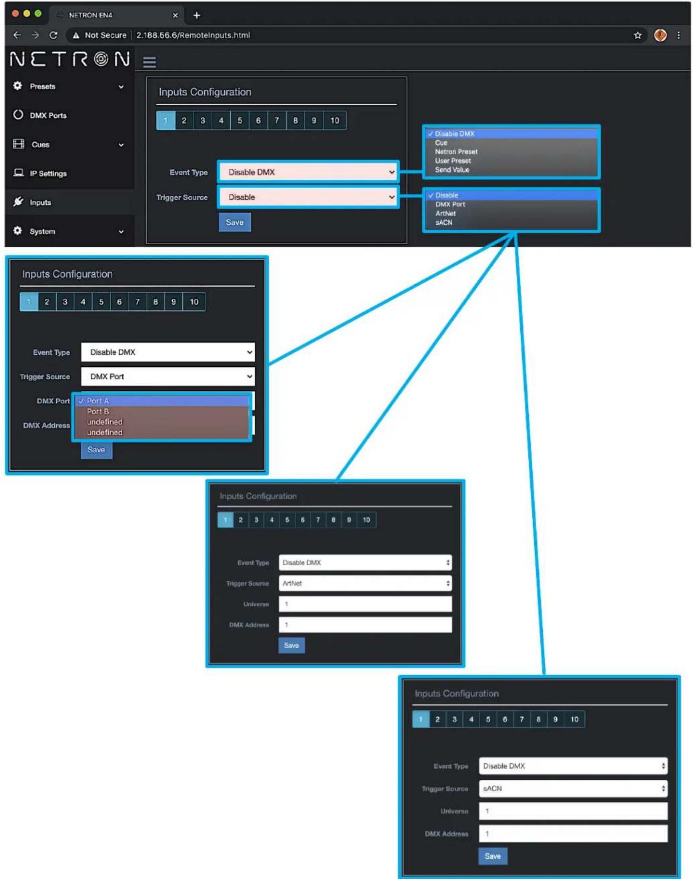 NETRON EN4 Not Secure 2.188.56.6/RemoteInputs.html Netron Presets DMX Ports Cues IP Settings Inputs System Inputs Configuration 1 2 3 4 5 6 7 8 9 10 Event Type Disable DMX Trigger Source Disable Save Disable DMX Cue Netron Preset User Preset Send Value Disable DMX Port ArtNet sACN Inputs Configuration 1 2 3 4 5 6 7 8 9 10 Event Type Disable DMX Trigger Source DMX Port DMX Port ✓ Port A Port B undefined undefined DMX Address Save Inputs Configuration 1 2 3 4 5 6 7 8 9 10 Event Type Disable DMX Trigger Source ArtNet Universe 1 DMX Address 1 Save Inputs Configuration 1 2 3 4 5 6 7 8 9 10 Event Type Disable DMX Trigger Source sACN Universe 1 DMX Address 1 Save