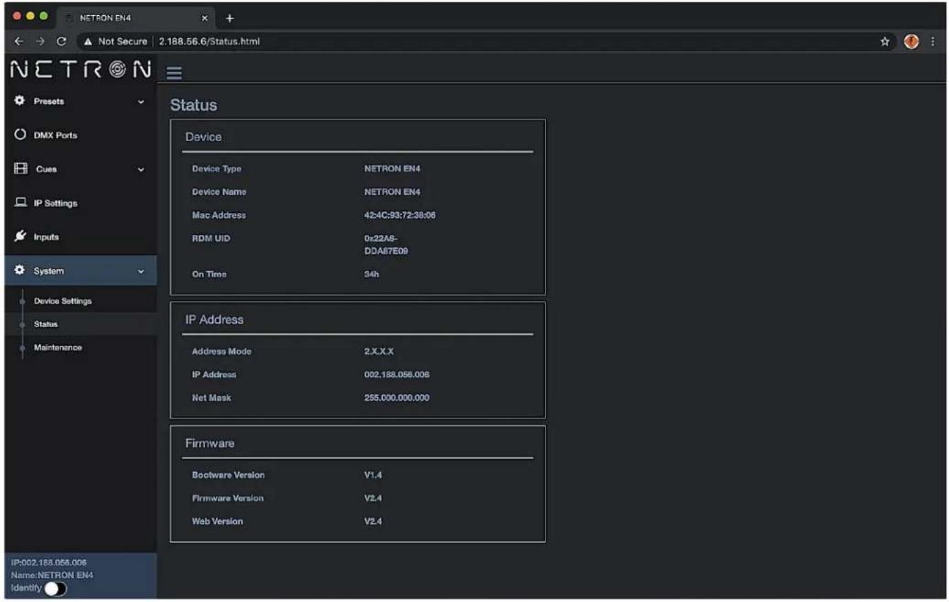 NETRON EN4 Not Secure 2.188.56.6/Status.html N E T R O N P r e s t s DMX Ports C ues IP Settings Inputs System Device Settings Status Maintenance Status Device Device Type NETRON EN4 Device Name NETRON EN4 Mac Address 42:4C:93:72:38:06 RDM UID 0x22A9- DDA87E09 On Time 34h IP Address Address Mode 2.X.X.X IP Address 002.188.056.006 Net Mask 255.000.000.000 Firmware Bootware Version V1.4 Firmware Version V2.4 Web Version V2.4 IP:002.188.056.006 Name:NETRON EN4 Identify