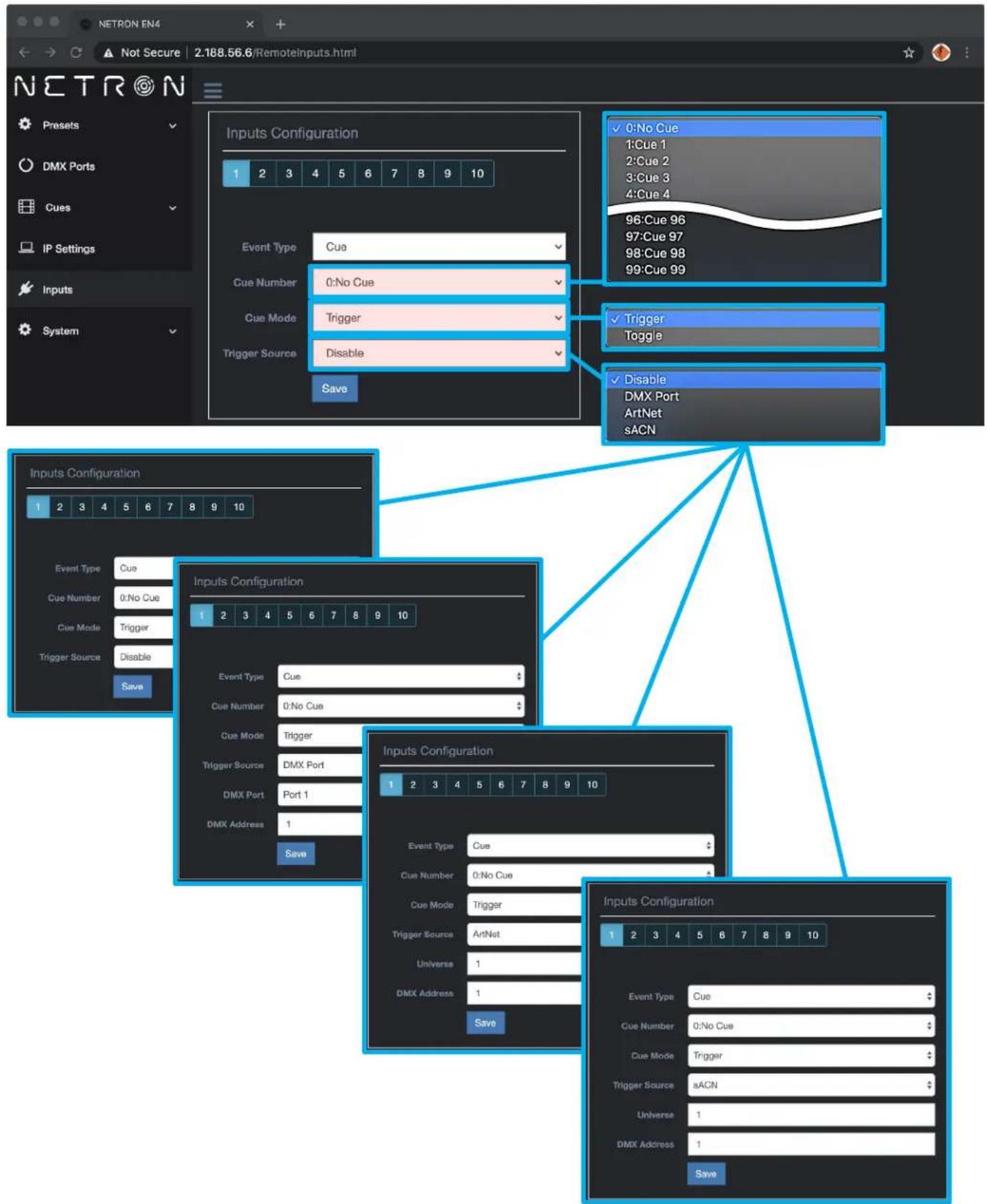 NETRON EN4 Not Secure 2.188.56.6/Remoteinputs.html N E T R O N Presets DMX Ports Cues IP Settings Inputs System Inputs Configuration 1 2 3 4 5 6 7 8 9 10 Event Type Cue Cue Number 0:No Cue Cue Mode Trigger Trigger Source Disable Save ✓ 0:No Cue 1:Cue 1 2:Cue 2 3:Cue 3 4:Cue 4 96:Cue 96 97:Cue 97 98:Cue 98 99:Cue 99 ✓ Trigger Toggle ✓ Disable DMX Port ArtNet sACN Inputs Configuration 1 2 3 4 5 6 7 8 9 10 Event Type Cue Cue Number 0:No Cue Cue Mode Trigger Trigger Source DMX Port DMX Port Port 1 DMX Address 1 Save Inputs Configuration 1 2 3 4 5 6 7 8 9 10 Event Type Cue Cue Number 0:No Cue Cue Mode Trigger Trigger Source ArtNet Universal 1 DMX Address 1 Save Inputs Configuration 1 2 3 4 5 6 7 8 9 10 Event Type Cue Cue Number 0:No Cue Cue Mode Trigger Trigger Source sACN Universal 1 DMX Address 1 Save