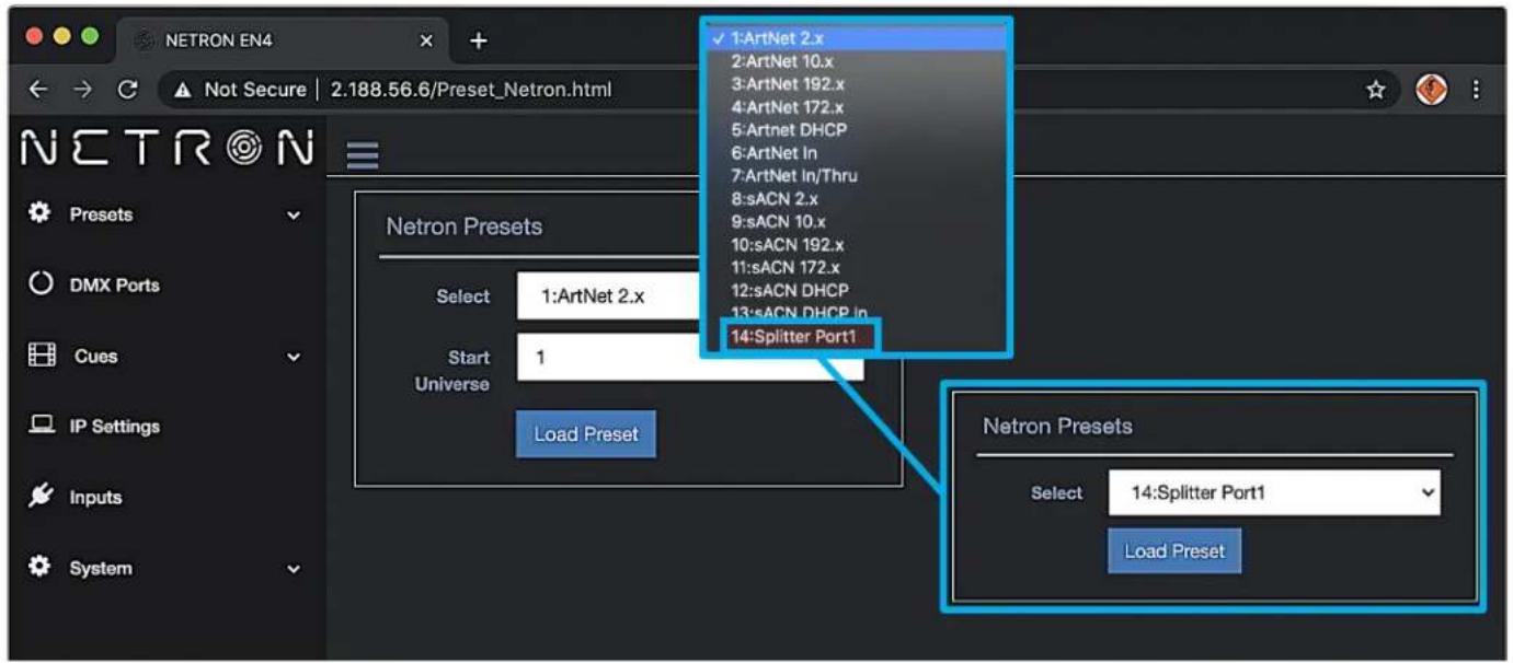 NETRON EN4 Not Secure | 2.188.56.6/Preset_Netron.html 1:ArtNet 2.x 2:ArtNet 10.x 3:ArtNet 192.x 4:ArtNet 172.x 5:Artnet DHCP 6:ArtNet In 7:ArtNet In/Thru 8:sACN 2.x 9:sACN 10.x 10:sACN 192.x 11:sACN 172.x 12:sACN DHCP 13:sACN DHCP in 14:Splitter Port1 Select 1:ArtNet 2.x Start 1 Universe Load Preset Netron Presets Select 14:Splitter Port1 Load Preset