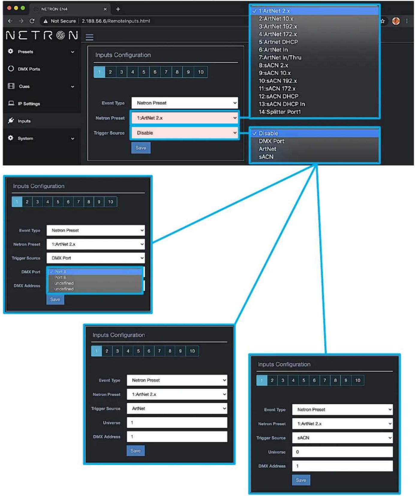 NETRON EN4 Not Secure 2:188.56.6/RemoteInputs.html Netron Presents DMX Ports Cues IP Settings Inputs System Inputs Configuration 1 2 3 4 5 6 7 8 9 10 Event Type Netron Preset Netron Preset 1:ArtNet 2.x Trigger Source Disable Save 1:ArtNet 2.x 2:ArtNet 10.x 3:ArtNet 192.x 4:ArtNet 172.x 5:Artnet DHCP 6:ArtNet In 7:ArtNet In/Thru 8:sACN 2.x 9:sACN 10.x 10:sACN 192.x 11:sACN 172.x 12:sACN DHCP 13:sACN DHCP In 14:Splitter Port1 Disable DMX Port ArtNet sACN Inputs Configuration 1 2 3 4 5 6 7 8 9 10 Event Type Netron Preset Netron Preset 1:ArtNet 2.x Trigger Source DMX Port DMX Port ✓ Port A Port B undefined undefined Save Inputs Configuration 1 2 3 4 5 6 7 8 9 10 Event Type Netron Preset Netron Preset 1:ArtNet 2.x Trigger Source ArtNet Universe 1 DMX Address 1 Save Inputs Configuration 1 2 3 4 5 6 7 8 9 10 Event Type Netron Preset Netron Preset 1:ArtNet 2.x Trigger Source sACN Universe 0 DMX Address 1 Save