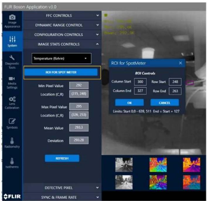 FLIR Boson Application v3.0 FFC CONTROLS DYNAMIC RANGE CONTROL CONFIGURATION CONTROLS IMAGE STATS CONTROLS Temperature (Kelvin) ROI FOR SPOT METER Min Pixel Value 292 Location (C,R) (315, 248) Max Pixel Value 295 Location (C,R) (326, 253) Mean Value 293.3 Deviation 293.28 REFRESH DEFECTIVE PIXEL SYNC & FRAME RATE ROI for SpotMeter ROI Controls Column Start 300 Row Start 248 Column End 327 Row End 263 OK CANCEL Limits: Start 0.0 - 639, 511 End = Start + 127