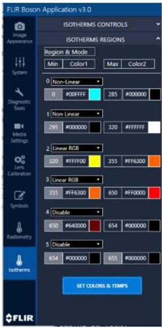 FLIR Boson Application v3.0 ISOTHERMS CONTROLS ISOTHERMS REGIONS Region & Mode Min Color1 Max Color2 0 Non-Linear 0 #00FFFF 285 #000000 1 Non-Linear 295 #000000 320 #FFFFFF 2 Linear RGB 320 #FFFF00 355 #FF6300 3 Linear RGB 355 #FF6300 650 #FF0000 4 Disable 650 #640000 654 #000000 5 Disable 654 #000000 655 #000000 SET COLORS & TEMPS Image Appearance System Diagnostic Tools Media Settings Lens Calibration Symbols Radiometry Isotherms FLIR