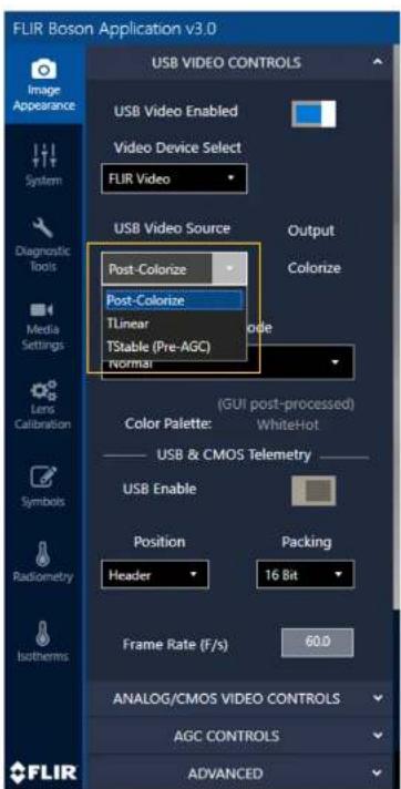 FLIR Boson Application v3.0 USB VIDEO CONTROLS USB Video Enabled Video Device Select FLIR Video USB Video Source Post-Colorize Post-Colorize TLinear TStable (Pre-AGC) normal Output Colorize Color Palette: (GUI post-processed) WhiteHot USB & CMOS Telemetry USB Enable Position Header Packing 16 Bit Frame Rate (F/s) 60.0 Analog/CMOS VIDEO CONTROLS AGC CONTROLS ADVANCED FLIR