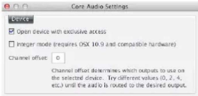 Core Audio Settings Device Open device with exclusive access Integer mode (requires OSX 10.9 and compatible hardware) Channel offset: 0 Channel offset determines which outputs to use on the selected device. Try different values (0, 2, 4, etc.) until the audio is routed to the desired output.