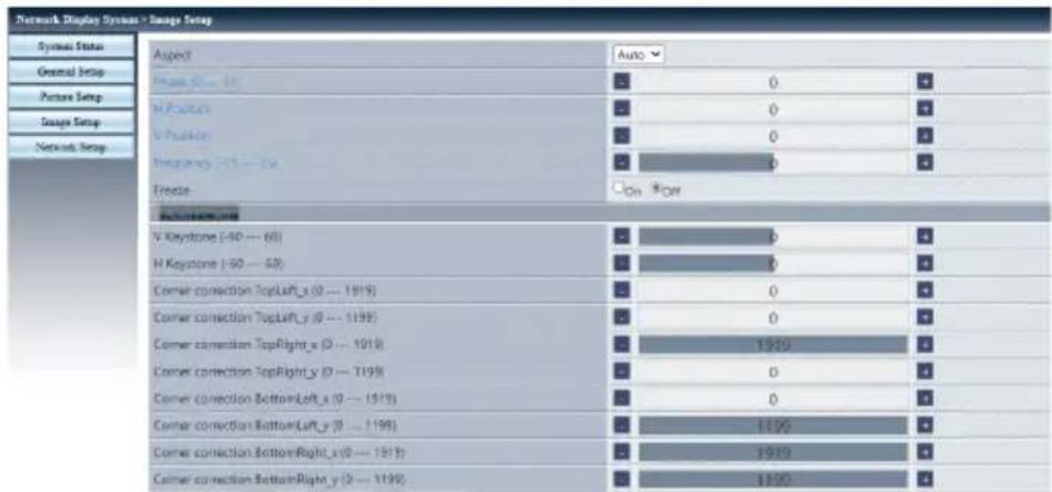 Network Display System > Image Setup Symbol Status General Setup Picture Setup Image Setup Network Setup Aspect Auto Frame 00 - 100 H Position V Position Frequency 25 - 50 Freeze On *For Corner connection V Keystone (-80 - 160) H Keystone (-90 - 60) Corner connection TopLeft_x (0 - 1919) Corner connection TopLeft_y (0 - 1999) Corner connection TopRight_x (0 - 1919) Corner connection TopRight_y (0 - 1999) Corner connection BottomLeft_x (0 - 1919) Corner connection BottomLeft_y (0 - 1999) Corner connection BottomRight_x (0 - 1919) Corner connection BottomRight_y (0 - 1999)