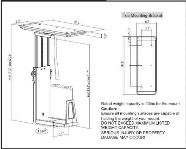 Top Mounting Bracket 6.2" 78.5" 0.9" min17.3" - max25.6" min13.4" - max21.7" 0 ±180° 6.1" D166" - max9.7" 6.2" 3.1" 2.745-6.5" 18.3" Rated weight capacity is 33lbs for the mount. Caution: Ensure all mounting surfaces are capable of holding the weight of your mount. DO NOT EXCEED MAXIMUM LISTED WEIGHT CAPACITY. SERIOUS INJURY OR PROPERTY DAMAGE MAY OCCUR!