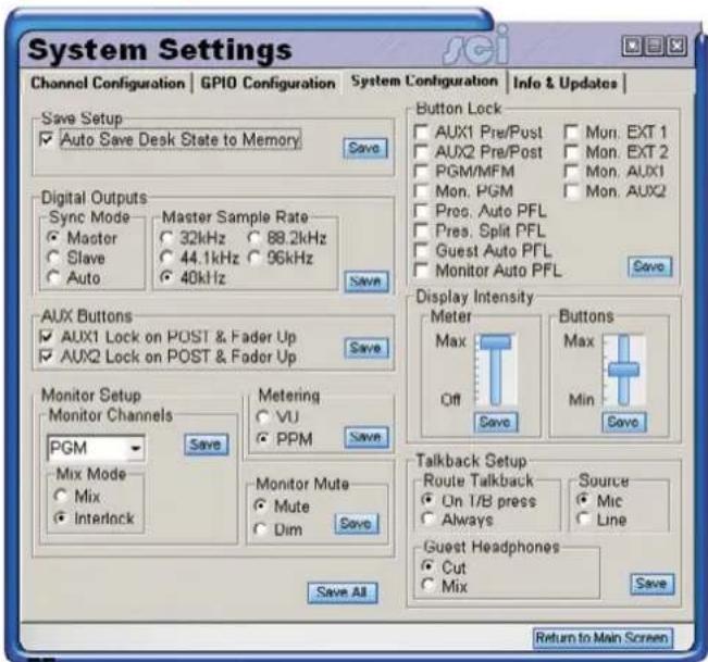 System Settings Channel Configuration | GPIO Configuration | System Configuration | Info & Updates | Save Setup ✓ Auto Save Desk State to Memory Save Digital Outputs Sync Mode ● Master ○ 32kHz ○ 88.2kHz ○ Slave ○ Auto ● Master Sample Rate ○ 44.1kHz ○ 96kHz ○ 40kHz Save Aux Buttons ✓ AUX1 Lock on POST & Fader Up ✓ AUX2 Lock on POST & Fader Up Save Monitor Setup Monitor Channels PGM Mix Mode ● Mix ● Interlock Save Metering ○ VU ○ PPM Save Monitor Mute ● Mute ○ Dim Save Save All Button Lock □ AUX1 Pre/Post □ Mon. EXT 1 □ AUX2 Pre/Post □ Mon. EXT 2 □ PGM/MFM □ Mon. AUX1 □ Mon. PGM □ Mon. AUX2 □ Pres. Auto PFL □ Pres. Split PFL □ Guest Auto PFL □ Monitor Auto PFL Save Display Intensity Meter Max Off Save Buttons Max Min Save Talkback Setup Route Talkback □ Source ○ On I/B press ○ Mic ○ Always ○ Line Guest Headphones ● Cut ○ Mix Save Return to Main Screen