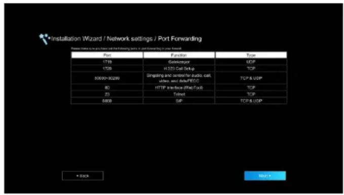 Installation Wizard / Network settings / Port Forwarding Please make us you have to call the following ports in port forwarding to your forward. Port Function Type 1719 Gatekeeper UDP 1726 H233 Cell Setup TCP 30020-30200 Singaling and center for audio, cell, video, and data/FECC TCP & UDP 80 HTTP Interface (Wire/Tok) TCP 23 Toilet TCP 5000 SIP TCP & UDP + Back Next >