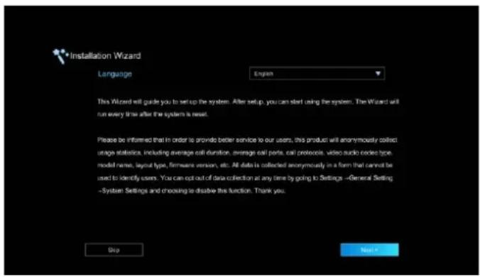 Installation Wizard Language English This Wizard will guide you to set up the system. After setup, you can start using the system. The Wizard will run every time after the system is reset. Please be inferred that in order to provide better service to our users, this product will anonymously collect usage statistics, including average call duration, average call ports, call protocols, video audio contact type, model name, layout type, firmware version, etc. All data is collected anonymously in a form that cannot be used to identify users. You can opt out of data collection at any time by going to Settings -General Setting -System Settings and choosing to dissolve this function. Thank you. Skip Next >