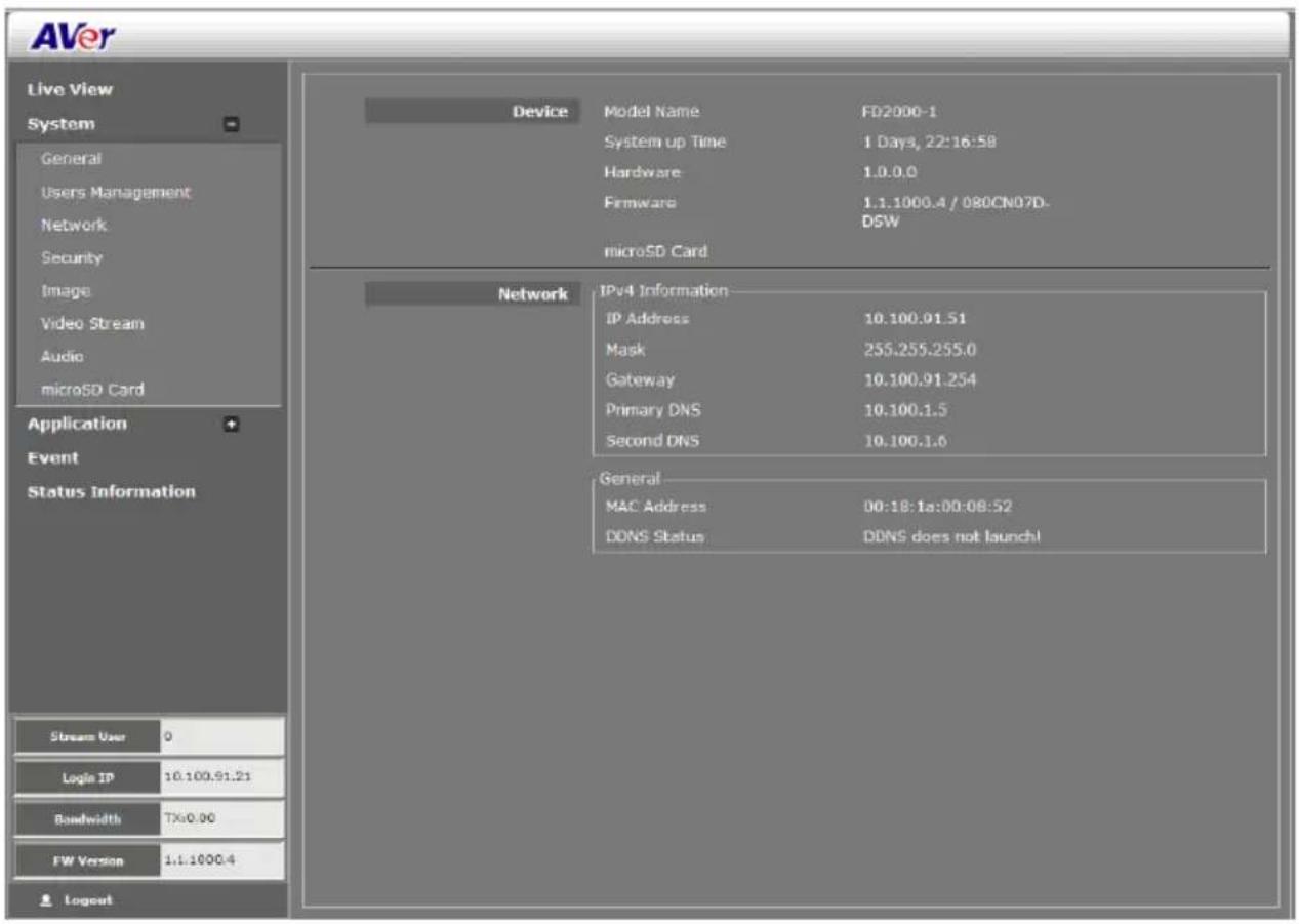 AVer Live View System General Users Management Network Security Image Video Stream Audio microSD Card Application Event Status Information Device Model Name FD2000-1 System up Time 1 Days, 22:16:58 Hardware 1.0.0.0 Firmware 1.1.1000.4 / 080CN07D- DSW microSD Card Network IPv4 Information IP Address 10.100.91.51 Mask 255.255.255.0 Gateway 10.100.91.254 Primary DNS 10.100.1.5 Second DNS 10.100.1.6 General MAC Address 00:18:1a:00:08:52 DDNS Status DDNS does not launch! Stream User 0 Login IP 10.100.91.21 Bandwidth TX:0.00 FW Version 1.1.1000.4 Logout