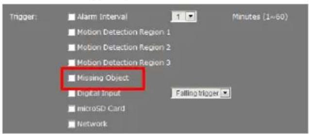 Trigger: ■ Alarm Interval 1 Minutes (1~60) ■ Motion Detection Region 1 ■ Motion Detection Region 2 ■ Motion Detection Region 3 ■ Missing Object ■ Digital Input Falling trigger ■ microSD Card ■ Network