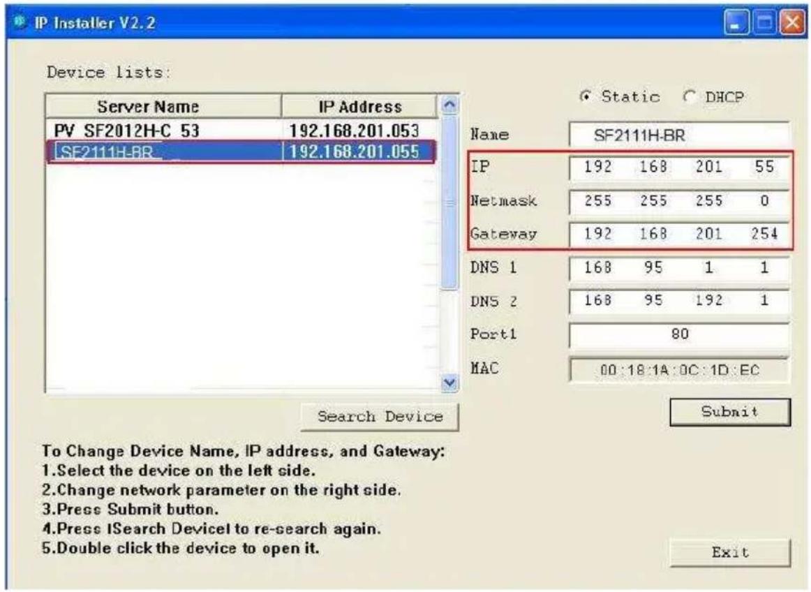 IP Installer V2.2 Device lists: Server Name IP Address PV SF2012H-C 53 192.168.201.053 SF2111H-BR 192.168.201.055 Name SF2111H-BR IP 192 168 201 55 Netmask 255 255 255 0 Gateway 192 168 201 254 DNS 1 168 95 1 1 DNS 2 168 95 192 1 Port1 80 MAC 00:18:1A:0C:1D:EC Search Device Submit To Change Device Name, IP address, and Gateway: 1. Select the device on the left side. 2. Change network parameter on the right side. 3. Press Submit button. 4. Press ISearch Device to re-search again. 5. Double click the device to open it. Exit