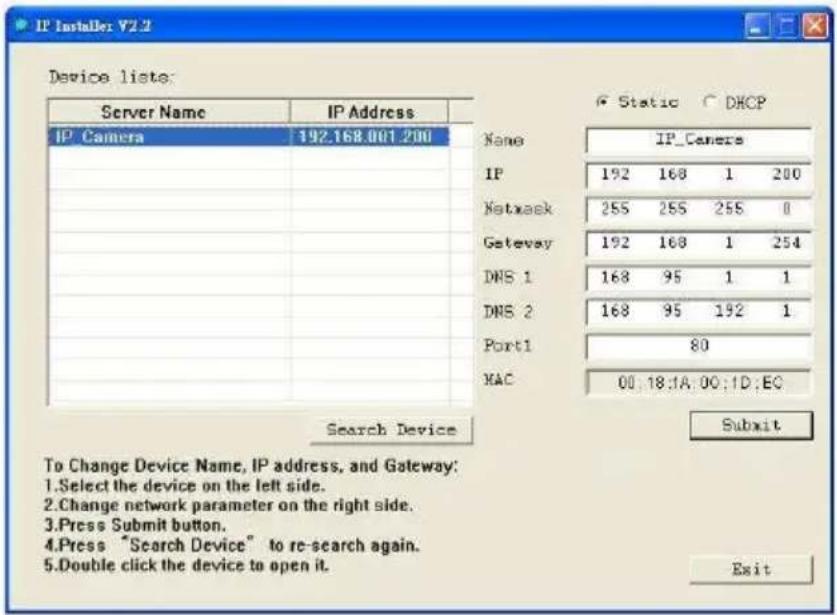 IP Installer: V2.2 Device lists: Server Name IP Address IP' Camera 192.168.001.200 Name IP_Camera IP 192 168 1 200 Netmask 255 255 255 0 Gateway 192 168 1 254 DNS 1 168 95 1 1 DNS 2 168 95 192 1 Port1 80 MAC 00.18.1A.00.1D.EC Search Device Submit To Change Device Name, IP address, and Gateway: 1.Select the device on the left side. 2.Change network parameter on the right side. 3.Press Submit button. 4.Press "Search Device" to re-search again. 5.Double click the device to open it. Exit