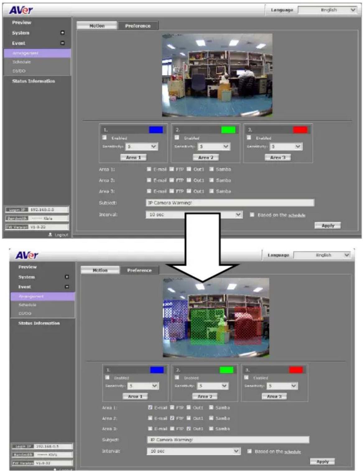 AVer Language: English Preview System Event Arrangement Schedule DVDO Status Information Motion Preference 1. Enabled Sensitivity: 5 Area 1 2. Enabled Sensitivity: 5 Area 2 3. Enabled Sensitivity: 5 Area 3 Area 1: E-mail FTP Out1 Samba Area 2: E-mail FTP Out1 Samba Area 3: E-mail FTP Out1 Samba Subject: IP Camera Warning! Interval: 10 sec Based on the schedule Apply LVW ID: 192.168.0.5 Bandwidth: Kbps FW Version V1.0.32 Layout AVer Preview System Event Arrangement Schedule DVDO Status Information Motion Preference 1. Enabled Sensitivity: 5 Area 1 2. Enabled Sensitivity: 5 Area 2 3. Enabled Sensitivity: 5 Area 3 Area 1: E-mail FTP Out1 Samba Area 2: E-mail FTP Out1 Samba Area 3: E-mail FTP Out1 Samba Subject: IP Camera Warning! Interval: 10 sec Based on the schedule Apply