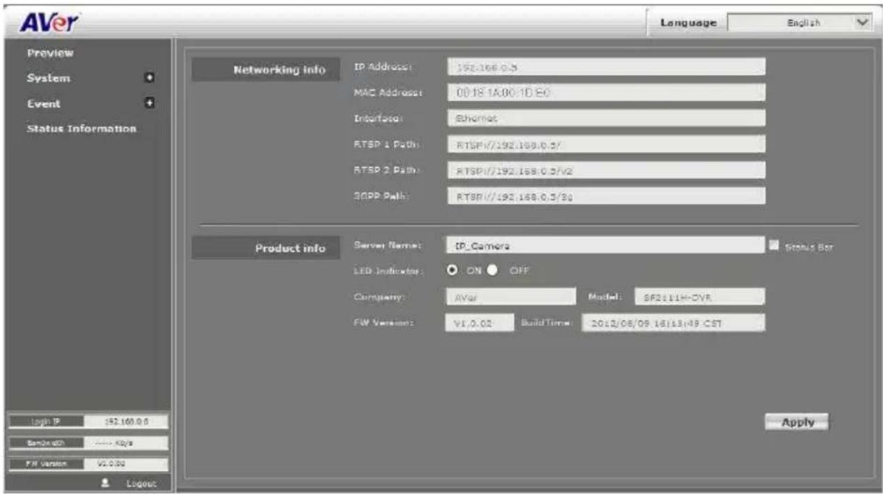AVer Language English Preview System Event Status Information Networking info IP Address: 192.168.0.5 MAC Address: 00.18.1A.00.1D.E.0 Interface: Ethernet RTSP 1 Path: RTSP//192.168.0.5/ RTSP 2 Path: RTSP//192.168.0.5/V2 2CPP Path: RTSP//192.168.0.5/34 Product info Server Name: IP_Camera Status Bar LED Indicator: ON OFF Company: AVAR Model: SF2111H-DVR FW Version: V1.0.02 Build Time: 2012/08/09 16:13:49.CST Apply Logit IP $52,160.0.0 Service ID: ****-82/s FW Version V2.0.02 Logout