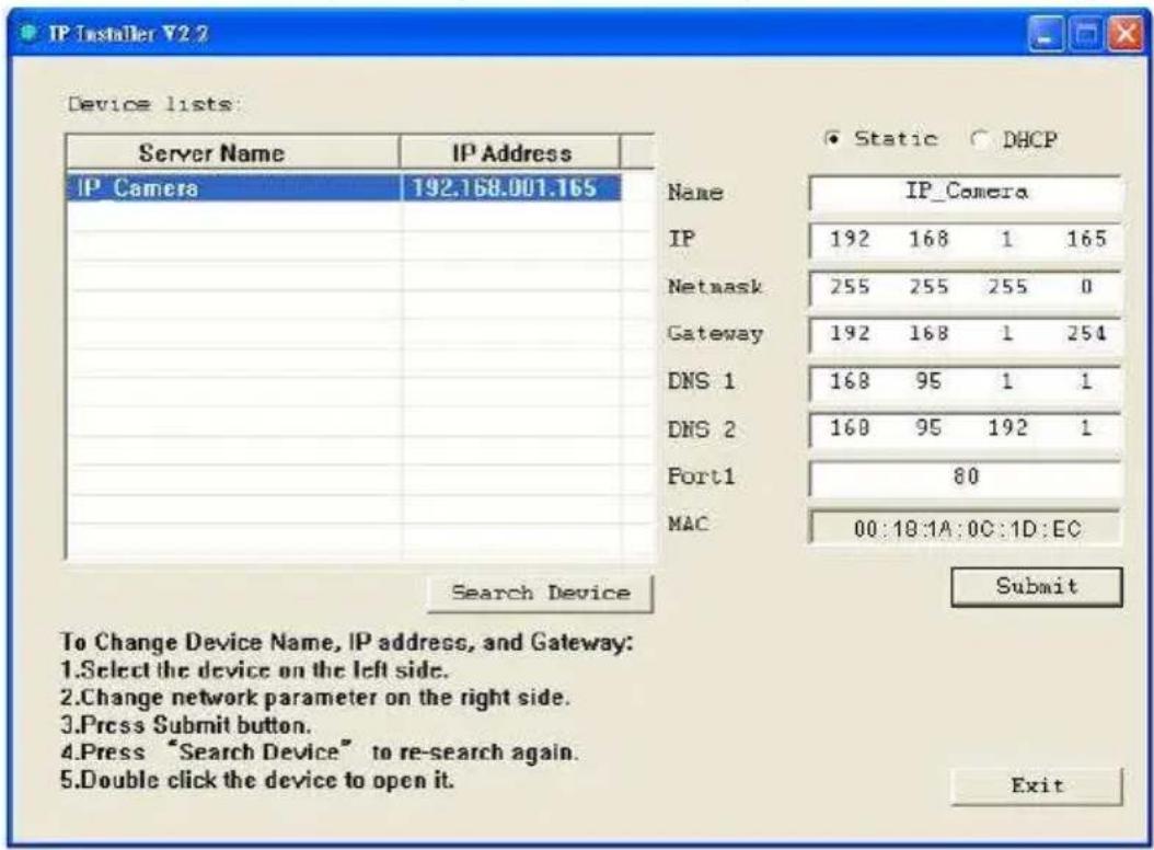 IP Installer V2.2 Device lists: Server Name IP Address IP_Camera 192.168.001.165 Name IP_Camera IP 192 168 1 165 Netmask 255 255 255 0 Gateway 192 168 1 254 DNS 1 168 95 1 1 DNS 2 168 95 192 1 Port1 80 MAC 00:18:1A:0C:1D:EC Search Device Submit To Change Device Name, IP address, and Gateway: 1.Select the device on the left side. 2.Change network parameter on the right side. 3.Press Submit button. 4.Press "Search Device" to re-search again. 5.Double click the device to open it. Exit