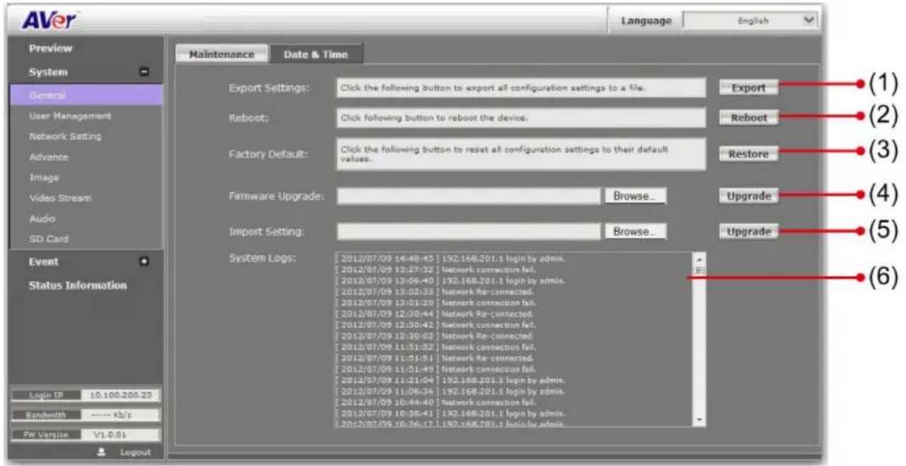 AVer Language English Preview System General User Management Network Setting Advance Image Video Stream Audio SD Card Event Status Information Login ID 10.100.200.23 Bandwidth ---- Kb/s FW Version V1-0.01 Logout Maintenance Date & Time Export Settings: Click the following button to export all configuration settings to a file. Reboot: Click following button to reboot the device. Factory Default: Click the following button to reset all configuration settings to their default values. Firmware Upgrade: Browse... Import Setting: Browse... System Logs: [2012/07/09 14:48:45] 192.168.201.1 login by admin. [2012/07/09 13:27:32] Network connection fail. [2012/07/09 13:06:40] 192.168.201.1 login by admin. [2012/07/09 13:02:33] Network Re-connected. [2012/07/09 13:01:29] Network connection fail. [2012/07/09 12:30:44] Network Re-connected. [2012/07/09 12:30:42] Network connection fail. [2012/07/09 12:30:03] Network Re-connected. [2012/07/09 11:51:52] Network connection fail. [2012/07/09 11:51:51] Network Re-connected. [2012/07/09 11:51:49] Network connection fail. [2012/07/09 11:21:04] 192.168.201.1 login by admin. [2012/07/09 11:06:36] 192.168.201.1 login by admin. [2012/07/05 10:44:40] Network connection fail. [2012/07/09 10:38:41] 192.168.201.1 login by admin. [2012/07/05 10:36:17] 192.168.201.1 login by admin. Export Reboot Restore Upgrade Upgrade (1) (2) (3) (4) (5) (6)