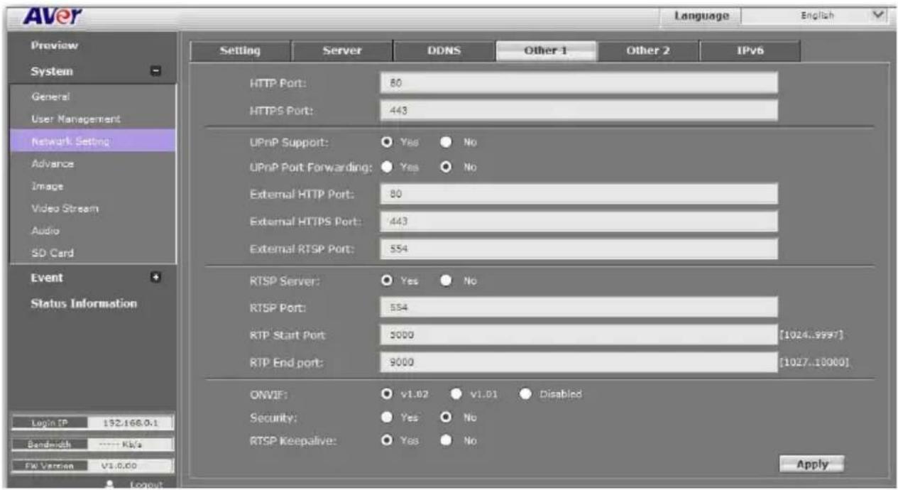 AVER Language English Preview System General User Management Network Setting Advance Image Video Stream Audio SD Card Event Status Information Login IP: 192.168.0.1 Bandwidth ...... Kb/s FW Version V1.0.00 Server DDNS Other 1 Other 2 IPv6 HTTP Port: 80 HTTPS Port: 443 UPnP Support: Yes No UPnP Port Forwarding: Yes No External HTTP Port: 80 External HTTPS Port: 443 External RTSP Port: 554 RTSP Server: Yes No RTSP Port: 554 RTP Start Port: 5000 [1024..9997] RTP End port: 9000 [1027..10000] ONVIF: v1.02 v1.01 Disabled Security: Yes No RTSP Keepalive: Yes No Apply