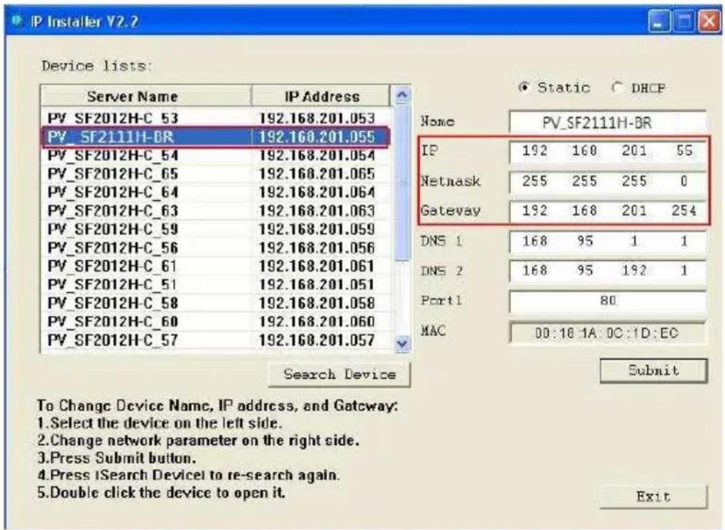 IP Installer V2.2 Device lists: Server Name IP Address PV SF2012H-C 53 192.168.201.053 PV SF2111H-DR 192.168.201.055 PV SF2012H-C_54 192.168.201.054 PV SF2012H-C_65 192.168.201.065 PV SF2012H-C_64 192.168.201.064 PV SF2012H-C_63 192.168.201.063 PV SF2012H-C_59 192.168.201.059 PV SF2012H-C_56 192.168.201.056 PV SF2012H-C_61 192.168.201.061 PV SF2012H-C_51 192.168.201.051 PV SF2012H-C_58 192.168.201.058 PV SF2012H-C_60 192.168.201.060 PV SF2012H-C_57 192.168.201.057 Search Device Static DHCP Name PV_SF2111H-BR IP 192 168 201 55 Netmask 255 255 255 0 Gateway 192 168 201 254 DNS 1 168 95 1 1 DNS 2 168 95 192 1 Port 1 80 MAC 00:16:IA:DC:ID:EC Submit To Change Device Name, IP address, and Gateway: Select the device on the left side. Change network parameter on the right side. Press Submit button. Press ISearch Devicel to re-search again. Double click the device to open it. Exit