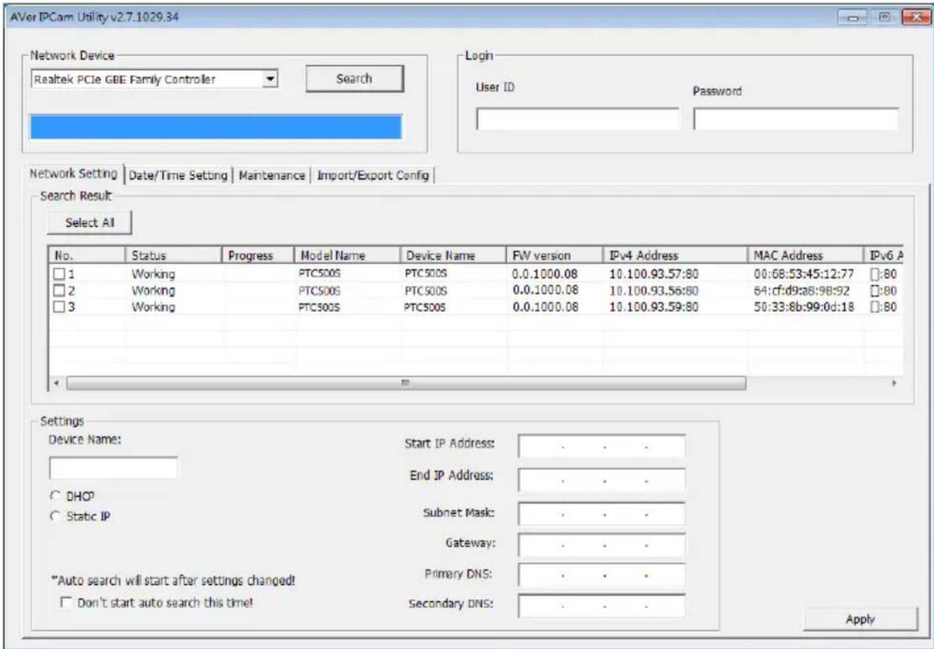 AVer IPCam Utility v2.7.1029.34 Network Device Realtek PCIe GBE Family Controller Search Login User ID Password Network Setting | Date/Time Setting | Maintenance | Import/Export Config | Search Result Select AI No. Status Progress Maryl Name Device Name FW version IPv4 Address MAC Address IPv6 A □ 1 Working PTC500S PTC500S 0.0.1000.08 10.100.93.57:80 00:68:53:45:12:77 □:80 □ 2 Working PTC500S PTC500S 0.0.1000.08 10.100.93.56:80 64:cf:d9:a8:98:92 □:80 □ 3 Working PTC500S PTC500S 0.0.1000.08 10.100.93.59:80 50:33:8b:99:0d:18 □:80 Settings Device Name: Start IP Address: . . . End IP Address: . . . DHCP Subnet Mask: . . . Static IP Gateway: . . . *Auto search will start after settings changed! Primary DNS: . . . Don't start auto search this time! Secondary DNS: . . . Apply