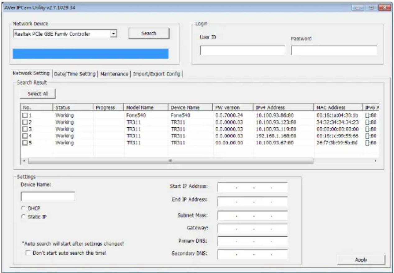AVer IPCam Utility v2.7.1029.34 Network Device Realtek PCIe GBE Family Controller Search Login User ID Password Network Setting | Date/Time Setting | Maintenance | Import/Export Config | Search Result Select All No. Status Progress Maryl Name Device Name PW version IPv4 Address MAC Address IPv6 A □ 1 Working Fone540 Fone540 0.0.7000.24 10.100.93.86:80 00:18:1a:04:30:1b #:80 □ 2 Working/TR311 TR311 0.0.0000.03 10.100.93.123:80 34:32:34:34:34:23 #:80 □ 3 Working/TR311 TR311 0.0.0000.03 10.100.93.119:80 00:00:00:00:00:00 #:80 □ 4 Working/TR311 TR311 0.0.0000.03 192.168.1.168:80 00:18:1c:99:55:66 #:80 □ 5 Working/TR311 TR311 00.00.00.00 10.100.93.67:80 26:f7:3b:99:5b:8d #:80 Settings Device Name: Start IP Address: . . . End IP Address: . . . DHCP Subnet Mask: . . . Static IP Gateway: . . . *Auto search will start after settings changed! Primary DNS: . . . Don't start auto search this time! Secondary DNS: . . . Apply