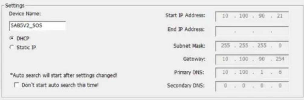 Settings Device Name: SAB5V2_SOS Start IP Address: End IP Address: DHCP Static IP Subnet Mask: Gateway: "Auto search will start after settings changed!" Don't start auto search this time! Primary DNS: Secondary DNS: 10 . 100 . 90 . 21 255 . 255 . 255 . 0 10 . 100 . 90 . 254 10 . 100 . 1 . 6 0 . 0 . 0 . 0