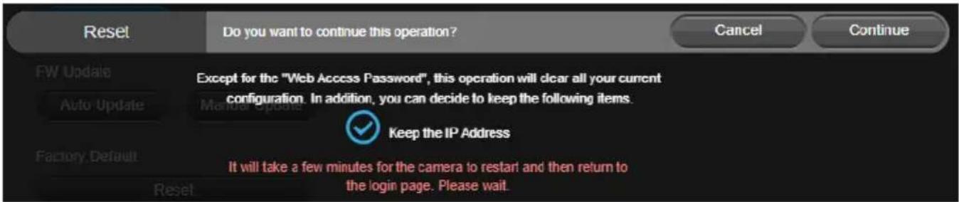 Reset Do you want to continue this operation? Cancel Continue FW Update Auto Update Except for the "Web Access Password", this operation will clear all your current configuration. In addition, you can decide to keep the following items. Manual Update Keep the IP Address Factory Default It will take a few minutes for the camera to restart and then return to the login page. Please wait. Reset