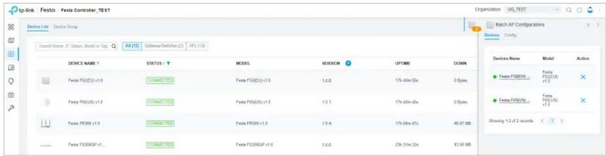 tp-link Festa Festa Controller_TEST Device List Device Group Search Name: IP, Status, Model or Tag: All (15) Gateway/Schikes (2) APs (13) Switch AP Configurations Search Device Name ↑ STATUS ↓ MODEL VERSION UPTIME DOWN Festa FS2(EU) v1.0 CONNECTED Festa FS2(EU) v1.0 1.0.0 17h 48m 55x 0 Bytes Festa FS6(US) v1.0 CONNECTED Festa FS6(US) v1.0 1.0.1 17h 48m 45x 0 Bytes Festa FR365 v1.0 CONNECTED Festa FR365 v1.0 1.0.4 17h 58m 47x 45.67 MB Festa FS30BGP v1... CONNECTED Festa FS30BGP v1.0 1.0.0 23h 31m 32x 13.04 MB Devices Name Model Action ● Festa FS2(EU)... ● Festa FS6(EU) ● Festa FS6(US) ● Festa FS6(US) Showing 1-2 of 2 records ( ) ● Festa FS30BGP v1...