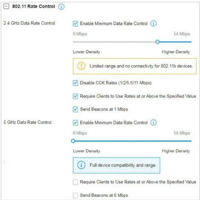 802.11 Rate Control 2.4 GHz Data Rate Control: Enable Minimum Data Rate Control i 6 Mbps 54 Mbps Lower Density Higher Density ! Limited range and no connectivity for 802.11b devices. Disable CCK Rates (1/2/5.5/11 Mbps) Require Clients to Use Rates at or Above the Specified Value Send Beacons at 1 Mbps 5 GHz Data Rate Control: Enable Minimum Data Rate Control i 6 Mbps 54 Mbps Lower Density Higher Density Full device compatibility and range. Require Clients to Use Rates at or Above the Specified Value Send Beacons at 6 Mbps