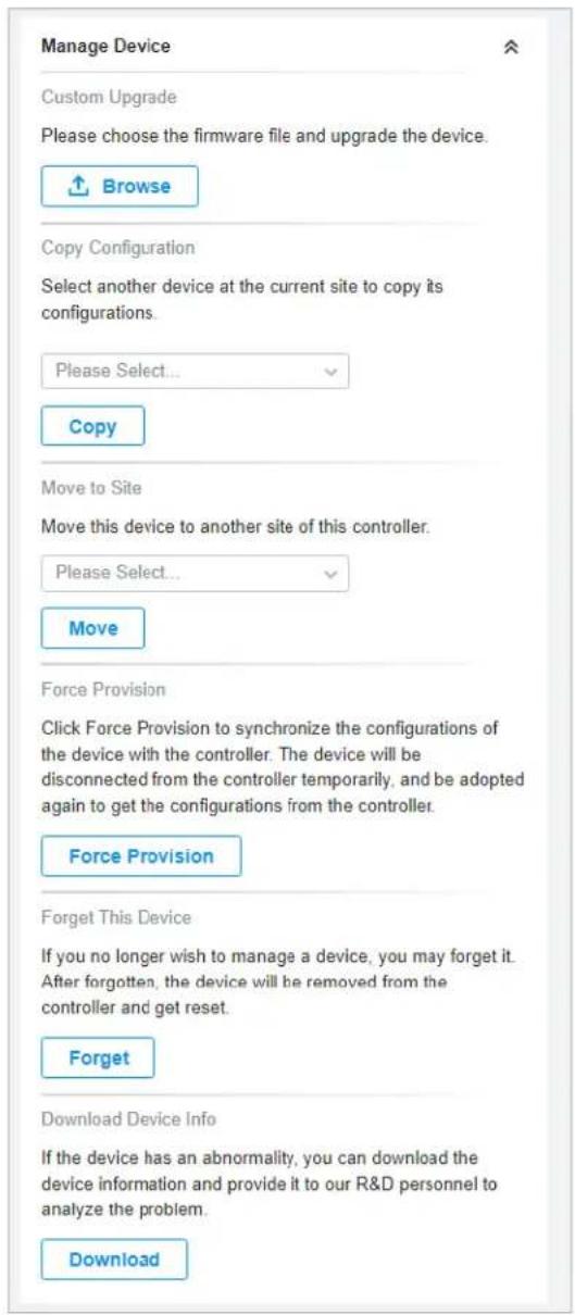 Manage Device Custom Upgrade Please choose the firmware file and upgrade the device. Browse Copy Configuration Select another device at the current site to copy its configurations. Please Select... Copy Move to Site Move this device to another site of this controller. Please Select... Move Force Provision Click Force Provision to synchronize the configurations of the device with the controller. The device will be disconnected from the controller temporarily, and be adopted again to get the configurations from the controller. Force Provision Forget This Device If you no longer wish to manage a device, you may forget it. After forgotten, the device will be removed from the controller and get reset. Forget Download Device Info If the device has an abnormality, you can download the device information and provide it to our R&D personnel to analyze the problem. Download