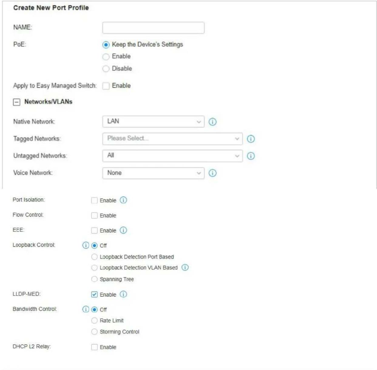 Create New Port Profile NAME: PoE: Keep the Device's Settings Enable Disable Apply to Easy Managed Switch: Enable Networks/VLANs Native Network: LAN i Tagged Networks: Please Select... i Untagged Networks: All i Voice Network: None i Port Isolation: Enable i Flow Control: Enable EEE: Enable i Loopback Control: Off Loopback Detection Port Based Loopback Detection VLAN Based i Spanning Tree LLDP-MED: Enable i Bandwidth Control: Off Rate Limit Storming Control DHCP L2 Relay: Enable