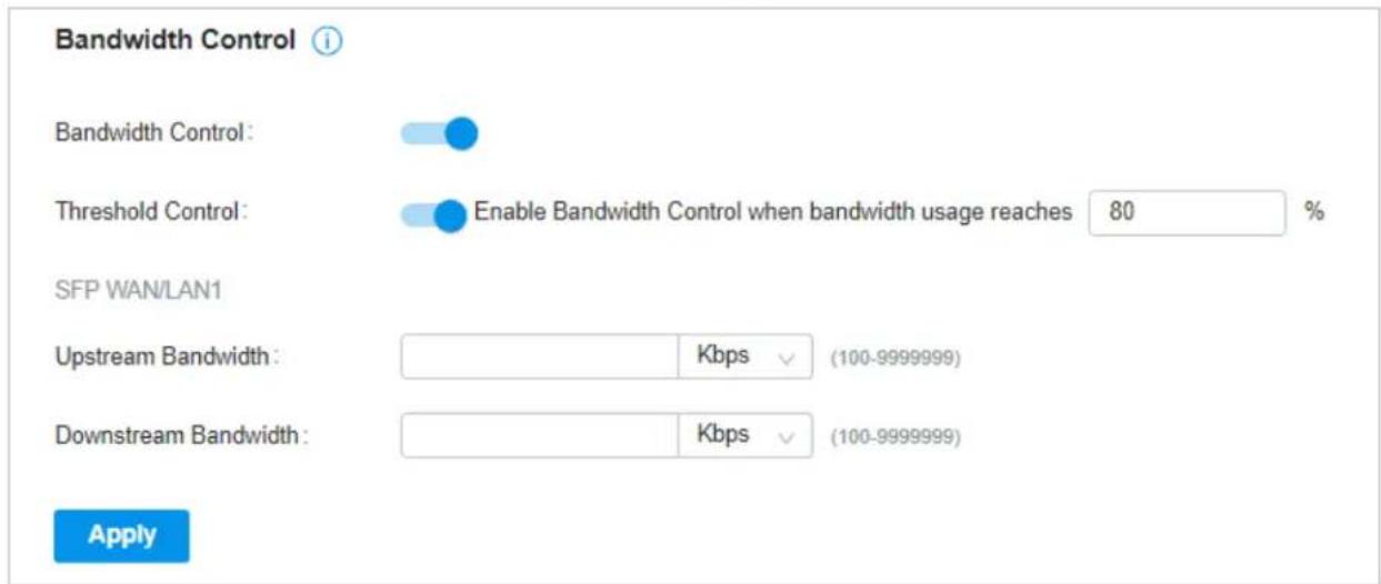 Bandwidth Control Bandwidth Control: Threshold Control: Enable Bandwidth Control when bandwidth usage reaches 80 % SFP WAN/LAN1 Upstream Bandwidth: Kbps (100-9999999) Downstream Bandwidth: Kbps (100-9999999) Apply