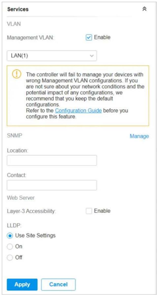 Services VLAN Management VLAN: Enable LAN(1) The controller will fail to manage your devices with wrong Management VLAN configurations. If you are not sure about your network conditions and the potential impact of any configurations, we recommend that you keep the default configurations. Refer to the Configuration Guide before you configure this feature. SNMP Manage Location: Contact: Web Server Layer-3 Accessibility: Enable LLDP: Use Site Settings On Off Apply Cancel