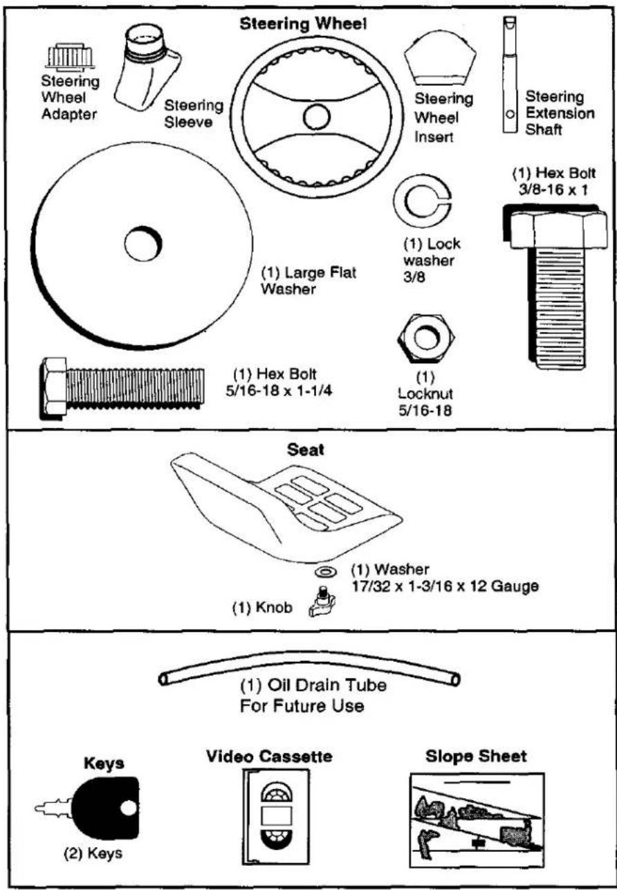 Steering Wheel Steering Wheel Adapter Steering Sleeve Steering Wheel Insert Steering Extension Shaft (1) Large Flat Washer (1) Lock washer 3/8 (1) Hex Bolt 3/8-16 x 1 (1) Locknut 5/16-18 (1) Hex Bolt 5/16-18 x 1-1/4 Seat (1) Washer 17/32 x 1-3/16 x 12 Gauge (1) Knob (2) Keys (1) Oil Drain Tube For Future Use Video Cassette Slope Sheet