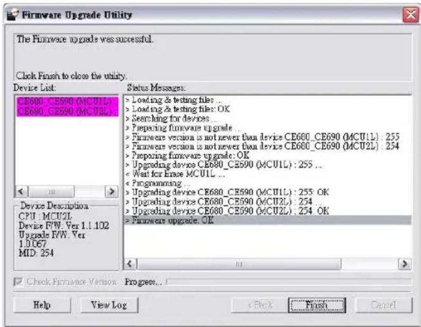 Firmware Upgrade Utility The Firmware upgrade was successful. Clock Finish to close the utility. Device List: CE600_CE690(MCU1L) CE600_CE690(MCU2L) Status Messages: > Loading & testing files ... > Loading & testing files: OK > Searching for devices ... > Preparing firmware upgrade ... > Firmware version is not newer than device CE600_CE690 (MCU1L) : 255 > Firmware version is not newer than device CE600_CE690 (MCU2L) : 254 > Preparing firmware upgrade: OK > Upgrading device CE680_CE690 (MCU1L) : 255 ... < Wait for Erase MCU1L ... < Programming ... > Upgrading device CE680_CE690 (MCU1L) : 255 OK > Upgrading device CE680_CE690 (MCU2L) : 254 ... > Upgrading device CE680_CE690 (MCU2L) : 254 OK > Firmware upgrade: OK Device Description CPU: MCU2L Device F/W. Ver 1.1.102 Upgrade F/W. Ver 1.0.067 MID: 254 Check Firmware Version Progress... Help View Log