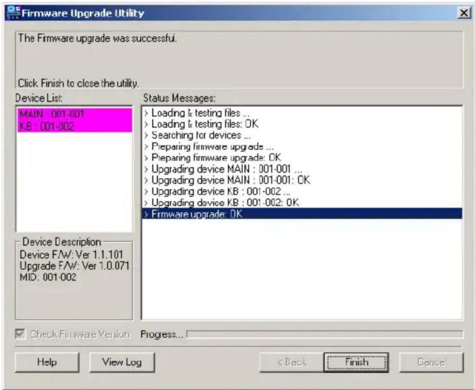 Firmware Upgrade Utility The Firmware upgrade was successful. Click Finish to close the utility. Device List: MAIN : 001-001 KB : 001-002 Status Messages: > Loading & testing files ... > Loading & testing files: OK > Searching for devices ... > Preparing firmware upgrade ... > Preparing firmware upgrade: OK > Upgrading device MAIN : 001-001 ... > Upgrading device MAIN : 001-001: OK > Upgrading device KB : 001-002 ... > Upgrading device KB : 001-002: OK > Firmware upgrade: OK Device Description Device F/W: Ver 1.1.101 Upgrade F/W: Ver 1.0.071 MID: 001-002 Check Firmware Version Progress... Help View Log < Back Finish Cancel