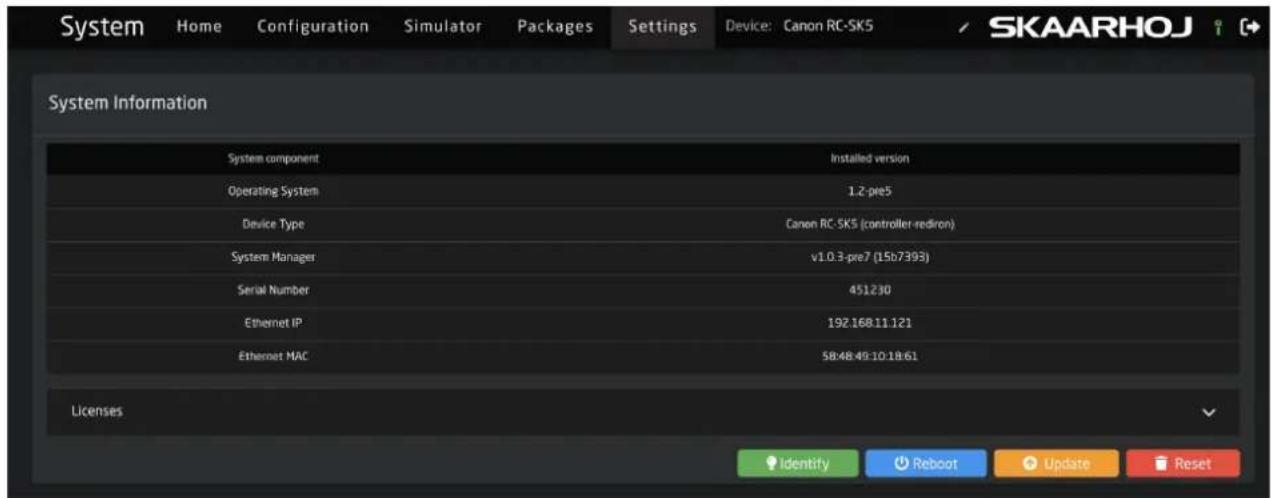 System Home Configuration Simulator Packages Settings Device: Canon RC-SK5 SKAARHOJ System Information System component Installed version Operating System 1.2-pre5 Device Type Canon RC-SK5 (controller-rediron) System Manager v1.0.3-pre7 (15b7399) Serial Number 451230 Ethernet IP 19216811121 Ethernet MAC 58:48:49:10:18:61 Licenses Identify Reboot Update Reset
