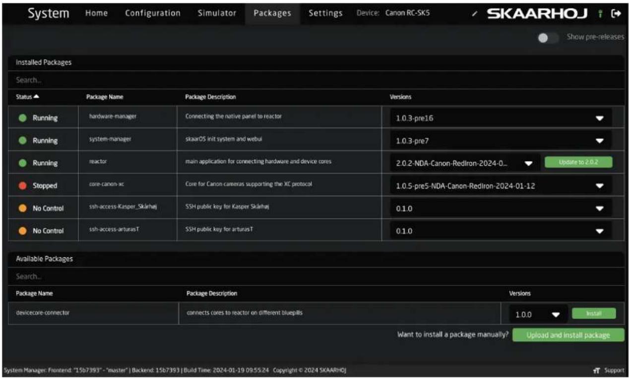 System Home Configuration Simulator Packages Settings Device: Canon RC-SK5 SKAARHOJ Show pre-releases Installed Packages Search... Status Package Name Package Description Versions Running hardware-manager Connecting the native panel to reactor 1.0.3-pre16 Running system-manager skaarOS init system and webui 1.0.3-pre7 Running reactor main application for connecting hardware and device cores 2.0.2-NDA-Canon-RedIron-2024-0... Update to 2.0.2 Stopped core-canon-xc Core for Canon cameras supporting the XC protocol 1.0.5-pre5-NDA-Canon-RedIron-2024-01-12 No Control ssh-access-Kasper_Skärhaj SSH public key for Kasper Skärhaj 0.1.0 No Control ssh-access-arturasT SSH public key for arturasT 0.1.0 Available Packages Search... Package Name Package Description Versions devicecore-connector connects cores to reactor on different bluepills 1.0.0 Install Want to install a package manually? Upload and install package System Manager: Frontend: "15b7393" - "master" | Backend: 15b7393 | Build Time: 2024-01-19 09:55:24 Copyright © 2024 SKAARHOJ Support