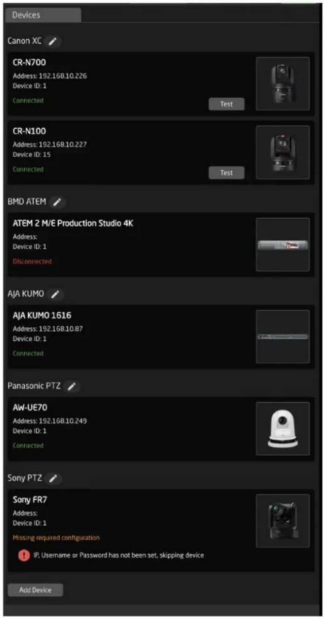 Devices Canon XC CR-N700 Address: 192.168.10.226 Device ID: 1 Connected Test CR-N100 Address: 192.168.10.227 Device ID: 15 Connected Test BMD ATEM ATEM 2 M/E Production Studio 4K Address: Device ID: 1 Disconnected AIA KUMO AJA KUMO 1616 Address: 192.168.10.87 Device ID: 1 Connected Panasonic PTZ AW-UE70 Address: 192.168.10.249 Device ID: 1 Connected Sony PTZ Sony FR7 Address: Device ID: 1 Missing required configuration IP, Username or Password has not been set, skipping device Add Device