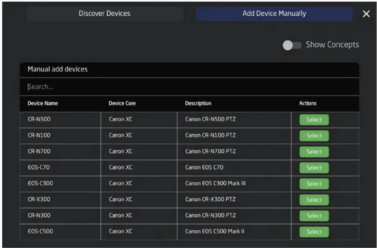 Discover Devices Add Device Manually Show Concepts Manual add devices Search... Device Name Device Core Description Actions CR-N500 Canon XC Canon CR-N500 PTZ Select CR-N100 Canon XC Canon CR-N100 PTZ Select CR-N700 Canon XC Canon CR-N700 PTZ Select EOS-C70 Canon XC Canon EOS C70 Select EOS-C300 Canon XC Canon EOS C300 Mark III Select CR-X300 Canon XC Canon CR-X300 PTZ Select CR-N300 Canon XC Canon CR-N300 PTZ Select EOS-C500 Canon XC Canon EOS C500 Mark II Select