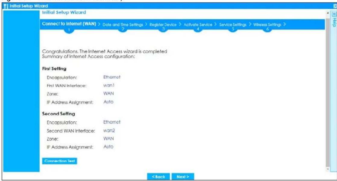 Initial Setup Wizard Connect to Internet (WAN) > Date and Time Settings > Register Device > Activate Service > Service Settings > Wireless Settings : > 1 2 3 4 5 6 Congratulations. The Internet Access wizard is completed Summary of Internet Access configuration: First Setting Encapsulation: Ethernet First WAN Interface: wan1 Zone: WAN IP Address Assignment: Auto Second Setting Encapsulation: Ethernet Second WAN Interface: wan2 Zone: WAN IP Address Assignment: Auto Connection Text < Back Next >
