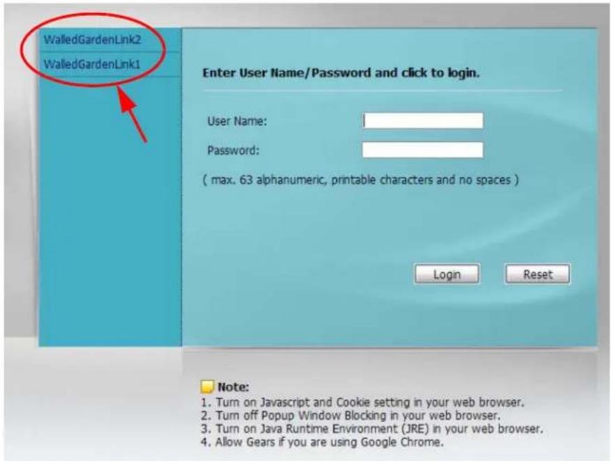 WalledGardenLink2 WalledGardenLink1 Enter User Name/Password and click to login. User Name: Password: ( max. 63 alphanumeric, printable characters and no spaces ) Login Reset Note: 1. Turn on Javascript and Cookie setting in your web browser. 2. Turn off Popup Window Blocking in your web browser. 3. Turn on Java Runtime Environment (JRE) in your web browser. 4. Allow Gears if you are using Google Chrome.