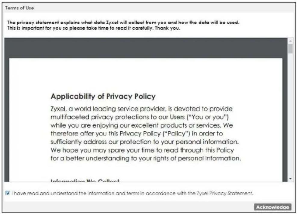 Terms of Use The privacy statement explains what data Zyxel will collect from you and how the data will be used. This is important for you so please take time to read it carefully. Thank you. Applicability of Privacy Policy Zyxel, a world leading service provider, is devoted to provide multifaceted privacy protections to our Users ("You or you") while you are enjoying our excellent products or services. We therefore offer you this Privacy Policy ("Policy") in order to sufficiently address our protection to your personal information. We hope you may spare your time to read through this Policy for a better understanding to your rights of personal information. Information We Collect ✓ I have read and understand the Information and terms in accordance with the Zyxel Privacy Statement. Acknowledge