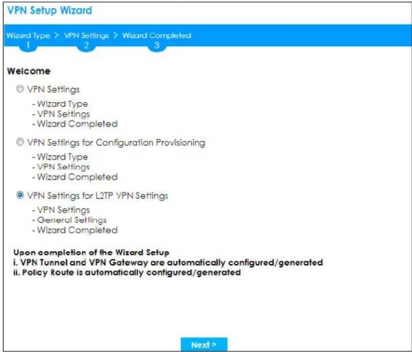 VPN Setup Wizard Wizard Type > VPN Settings > Wizard Completed 1 2 3 Welcome ◎ VPN Settings - Wizard Type - VPN Settings - Wizard Completed ◎ VPN Settings for Configuration Provisioning - Wizard Type - VPN Settings - Wizard Completed ◎ VPN Settings for L2TP VPN Settings - VPN Settings - General Settings - Wizard Completed Upon completion of the Wizard Setup i. VPN Tunnel and VPN Gateway are automatically configured/generated ii. Policy Route is automatically configured/generated Next >