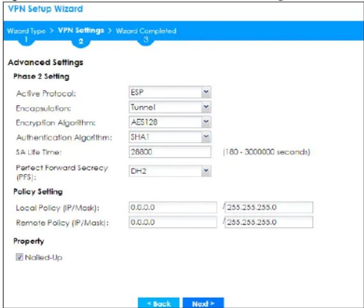 VPN Setup Wizard Wizard Type > VPN Settings > Wizard Completed 1 2 3 Advanced Settings Phase 2 Setting Active Protocol: ESP Encapsulation: Tunnel Encryption Algorithm: AES128 Authentication Algorithm: SHA1 SA Life Time: 26800 (180 - 3000000 seconds) Perfect Forward Secrecy (PFS): DH2 Policy Setting Local Policy (IP/Mask): 0.0.0.0 /255.255.255.0 Remote Policy (IP/Mask): 0.0.0.0 /255.255.255.0 Property ✓ Nalled-Up < Back Next >