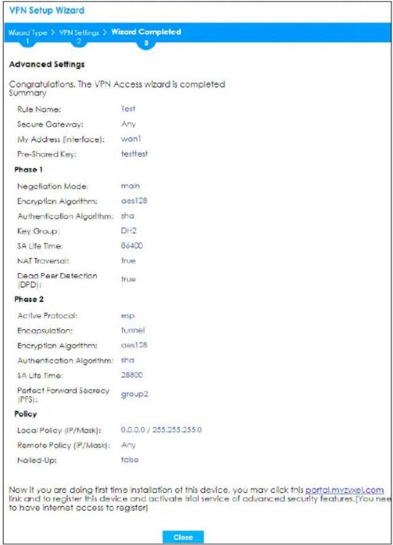 VPN Setup Wizard Wizard Type > VPN Settings > Wizard Completed 1 2 3 Advanced Settings Congratulations. The VPN Access wizard is completed Summary Rule Name: Test Secure Gateway: Any My Address (interface): wan1 Pre-Shared Key: testtest Phase 1 Negotiation Mode: main Encryption Algorithm: aes128 Authentication Algorithm: sha Key Group: DH2 SA Life Time: 86400 NAT Traversal: true Dead Peer Detection (DPD): true Phase 2 Active Protocol: esp Encapsulation: tunnel Encryption Algorithm: aes128 Authentication Algorithm: sha SA Life Time: 28800 Perfect Forward Secrecy (PFS): group2 Policy Local Policy (IP/Mask): 0.0.0.0 / 255.255.255.0 Remote Policy (IP/Mask): Any Nailed-Up: false Now it you are doing first time installation of this device, you may click this portal.myzyxel.com link and to register this device and activate trial service of advanced security features.(You need to have internet access to register) Close