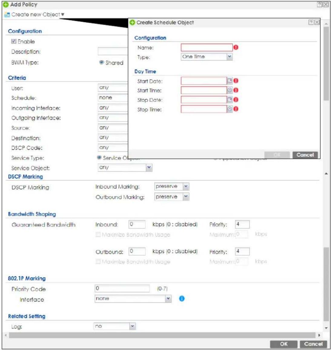 Add Policy Create new Object Configuration Enable Description: BWM Type: Shared Criteria User: any Schedule: none Incoming Interface: any Outgoing Interface: any Source: any Destination: any DSCP Code: any Service Type: Service Object: any DSCP Marking DSCP Marking Inbound Marking: preserve Outbound Marking: preserve Bandwidth Shaping Guaranteed Bandwidth Inbound: 0 kbps (0 : disabled) Priority: 4 Maximize Bandwidth Usage Maximum: 0 kbps Outbound: 0 kbps (0 : disabled) Priority: 4 Maximize Bandwidth Usage Maximum: 0 kbps 802.1P Marking Priority Code 0 (0-7) Interface none Related Setting Log: no Create Schedule Object Configuration Name: Type: One Time Day Time Start Date: Start Time: Stop Date: Stop Time: OK Cancel