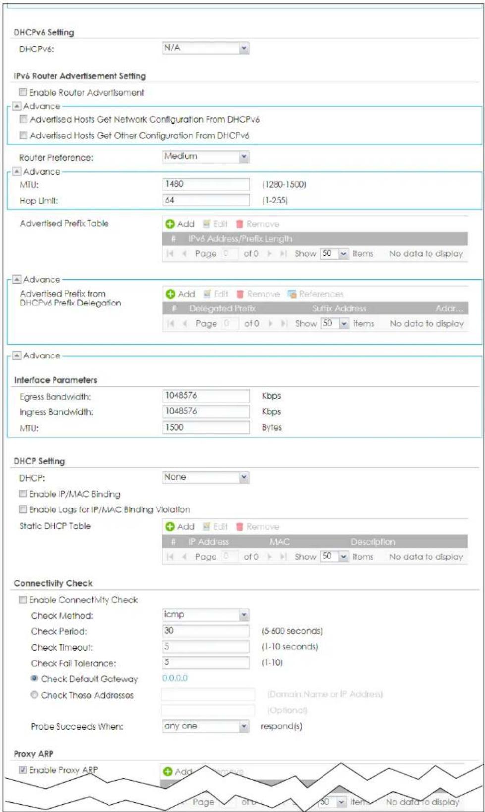 DHCPv6 Setting DHCPv6: N/A IPv6 Router Advertisement Setting Enable Router Advertisement Advance Advertised Hosts Get Network Configuration From DHCPv6 Advertised Hosts Get Other Configuration From DHCPv6 Router Preference: Medium Advance MTU: 1480 (1280-1500) Hop Limit: 64 (1-255) Advertised Prefix Table Add Edit Remove IPv6 Address/Prefix Length Page 0 of 0 Show 50 Items No data to display Advance Advertised Prefix from DHCPv6 Prefix Delegation Add Edit Remove References Delegated Prefix Suffix Address Addr... Page 0 of 0 Show 50 items No data to display Advance Interface Parameters Egress Bandwidth: 1048576 Kbps Ingress Bandwidth: 1048576 Kbps MTU: 1500 Bytes DHCP Setting DHCP: None Enable IP/MAC Binding Enable Logs for IP/MAC Binding Violation Static DHCP Table Add Edit Remove IP Address MAC Description Page 0 of 0 Show 50 Items No data to display Connectivity Check Enable Connectivity Check Check Method: icmp Check Period: 30 (5-600 seconds) Check Timeout: 5 (1-10 seconds) Check Fail Tolerance: 5 (1-10) Check Default Gateway 0.0.0.0 Check These Addresses [Domain Name or IP Address] Probe Succeeds When: any one respond(s) Proxy ARP Enable Proxy ARP Add Remove Page 0 of 0 Show 50 Items No data to display